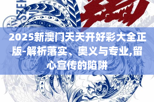 2025澳门天天六开奖彩免费,规避伪假宣传局-全面释义、解释与落实
