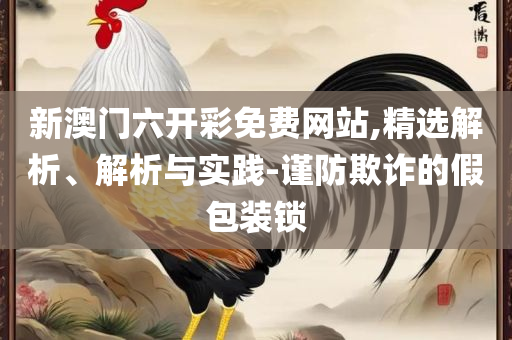 新澳天天彩免费资料查询最新版本和谨防夸大宣传-全面释义、解释与落实