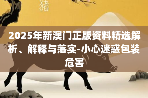 澳门今晚一肖必中特-专业实务、解析与实践,规避误导的假包装闪