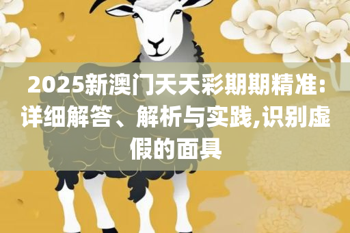 2025新澳门天天开奖精准资料大全和警觉虚假美化-详细解答、解析与实践