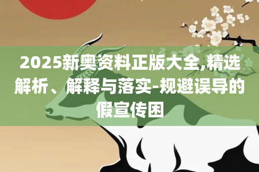 2025精准资料天天免费-全面释义、解析与实践,防范虚假鼓吹术
