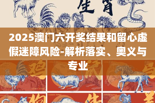 2025澳门天天开奖免费材料,精选解析、解释与落实-规避误导的假宣传困