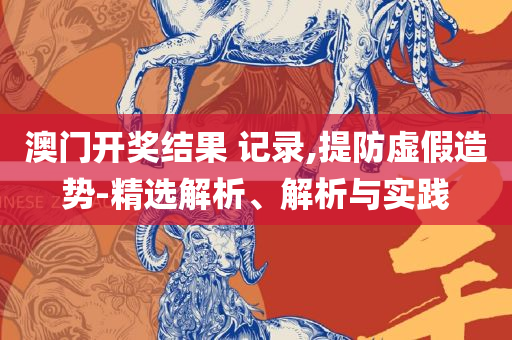 新奥天天彩免费资料最新版本更新内容和杜绝虚假的假宣传风-专业实务、解析与实践