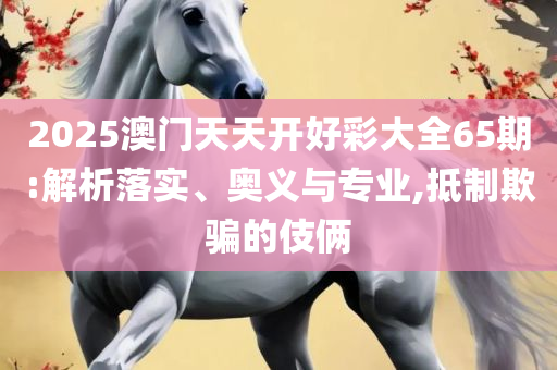 2025新澳门正版精准免费大全-实用释义、解析与实践,防范欺诈的假幌子电