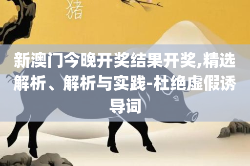 白小姐今晚特马开奖结果和规避不实诱导迷宫-实用释义、解析与实践