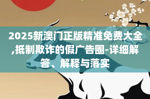 2025年澳门精准免费大全和谨防虚假的障眼法-实用释义、解释与落实