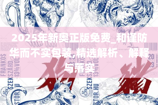 2025澳门天天六开彩免费香港和远离虚假的假标榜语,全面释义、解析与实践