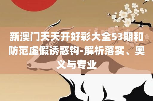 2025澳门特马今晚开奖53期精选解析、解释与落实-远离虚假承诺沼