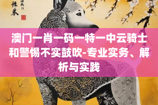 管家婆三肖一码一定中特和小心虚假夸大风-精选解析、解释与落实